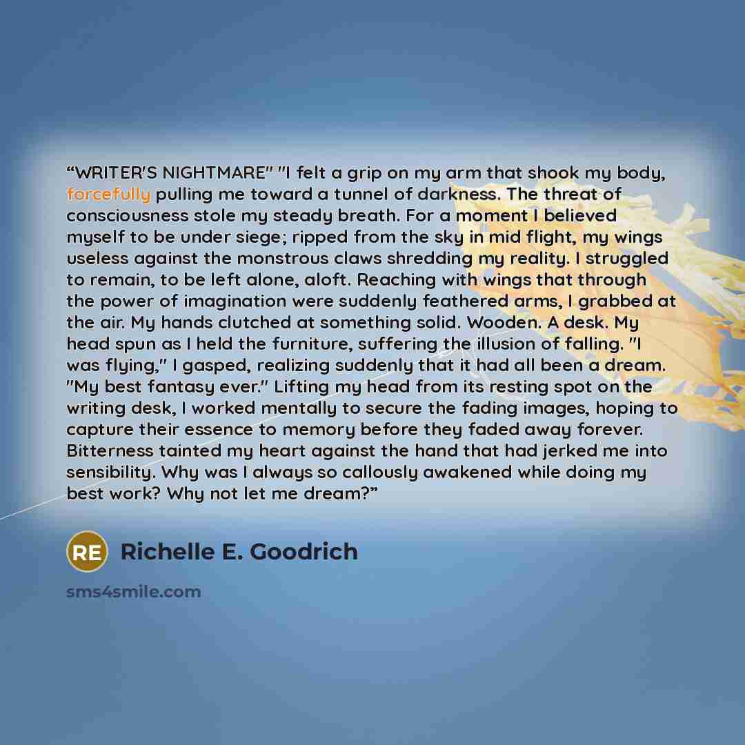 “WRITER'S NIGHTMARE" "I felt a grip on my arm that shook my body, forcefully pulling me toward a tunnel of darkness. The threat of consciousness stole my steady breath. For a moment I believed myself to be under siege; ripped from the sky in mid flight, my wings useless against the monstrous claws…” quote by Richelle E. Goodrich