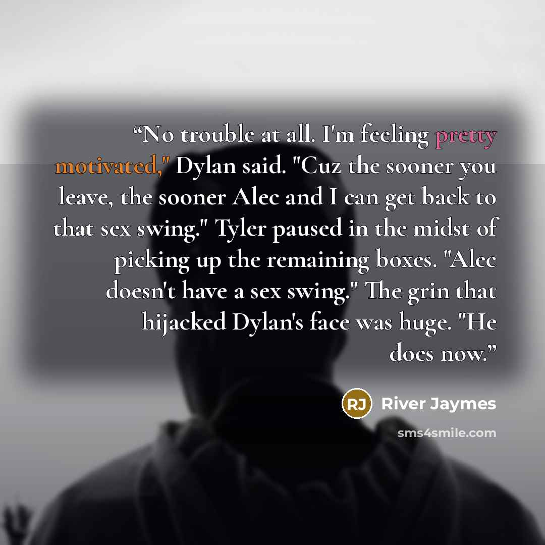 “No trouble at all. I'm feeling pretty motivated," Dylan said. "Cuz the sooner you leave, the sooner Alec and I can get back to that sex swing." Tyler paused in the midst of picking up the remaining boxes. "Alec doesn't have a sex swing." The grin that hijacked Dylan's face was huge. "He does now.” quote by River Jaymes