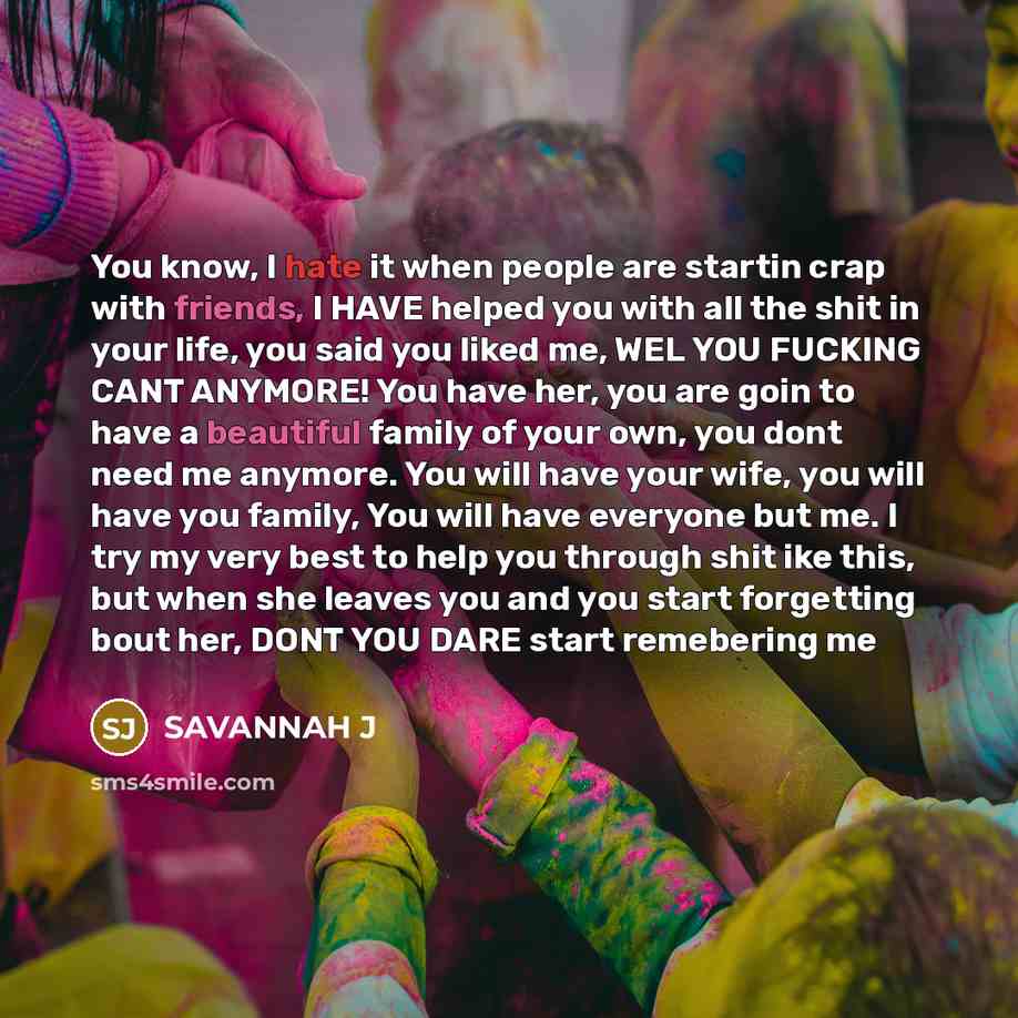 “You know, I hate it when people are startin crap with friends, I HAVE helped you with all the shit in your life, you said you liked me, WEL YOU FUCKING CANT ANYMORE! You have her, you are goin to have a beautiful family of your own, you dont need me anymore. You will have your wife, you will have…” quote by Savannah J