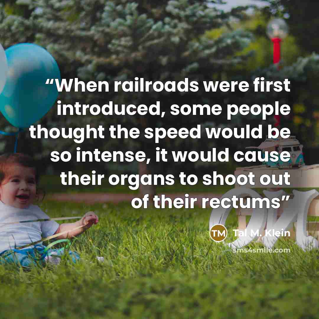 “When railroads were first introduced, some people thought the speed would be so intense, it would cause their organs to shoot out of their rectums” quote by Tal M. Klein