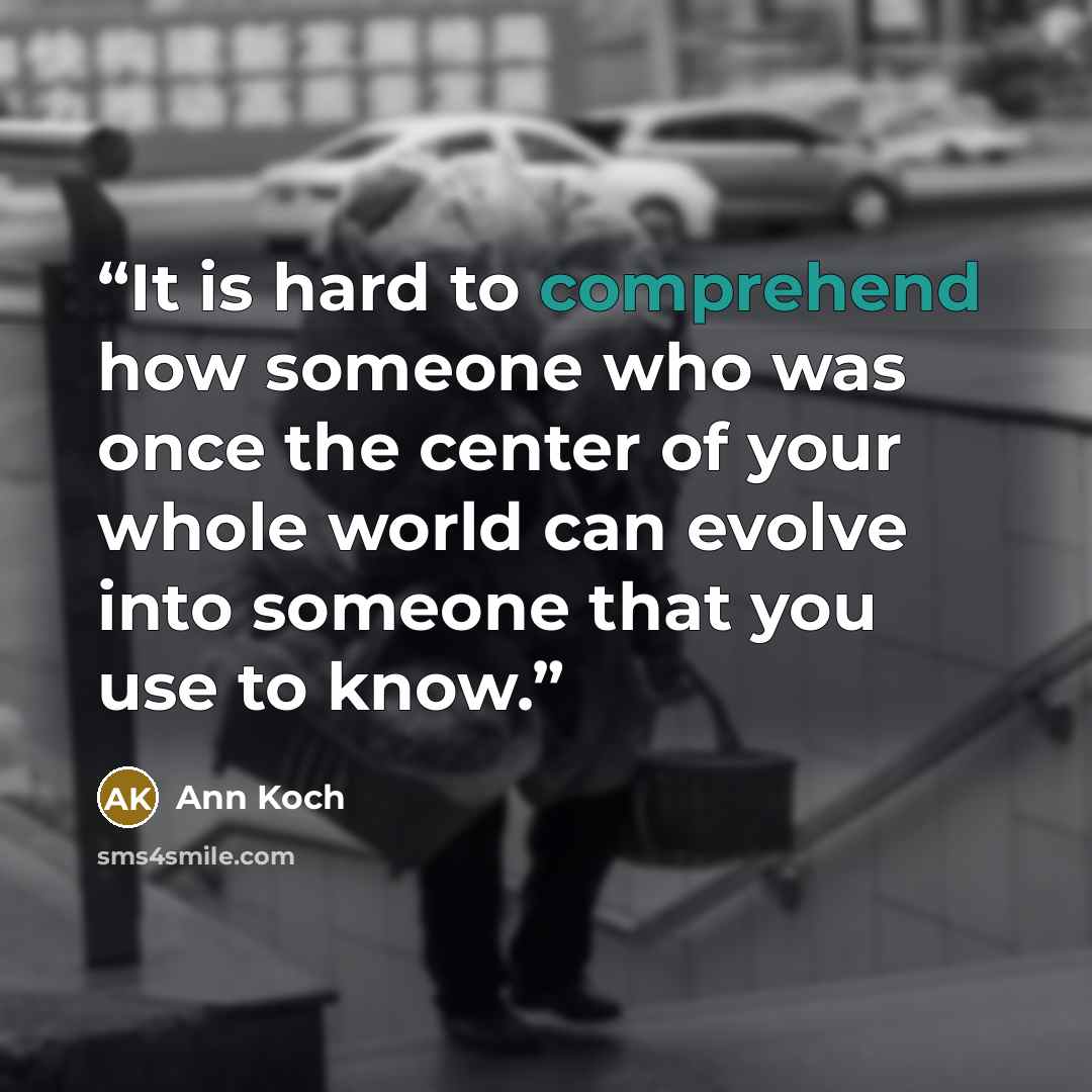 “It is hard to comprehend how someone who was once the center of your whole world can evolve into someone that you use to know.” quote by Ann Koch