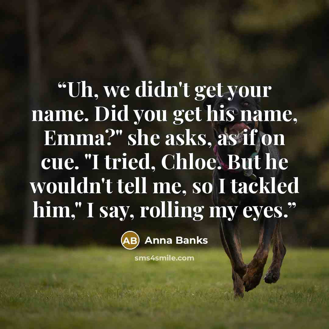 “Uh, we didn't get your name. Did you get his name, Emma?" she asks, as if on cue. "I tried, Chloe. But he wouldn't tell me, so I tackled him," I say, rolling my eyes.” quote by Anna Banks