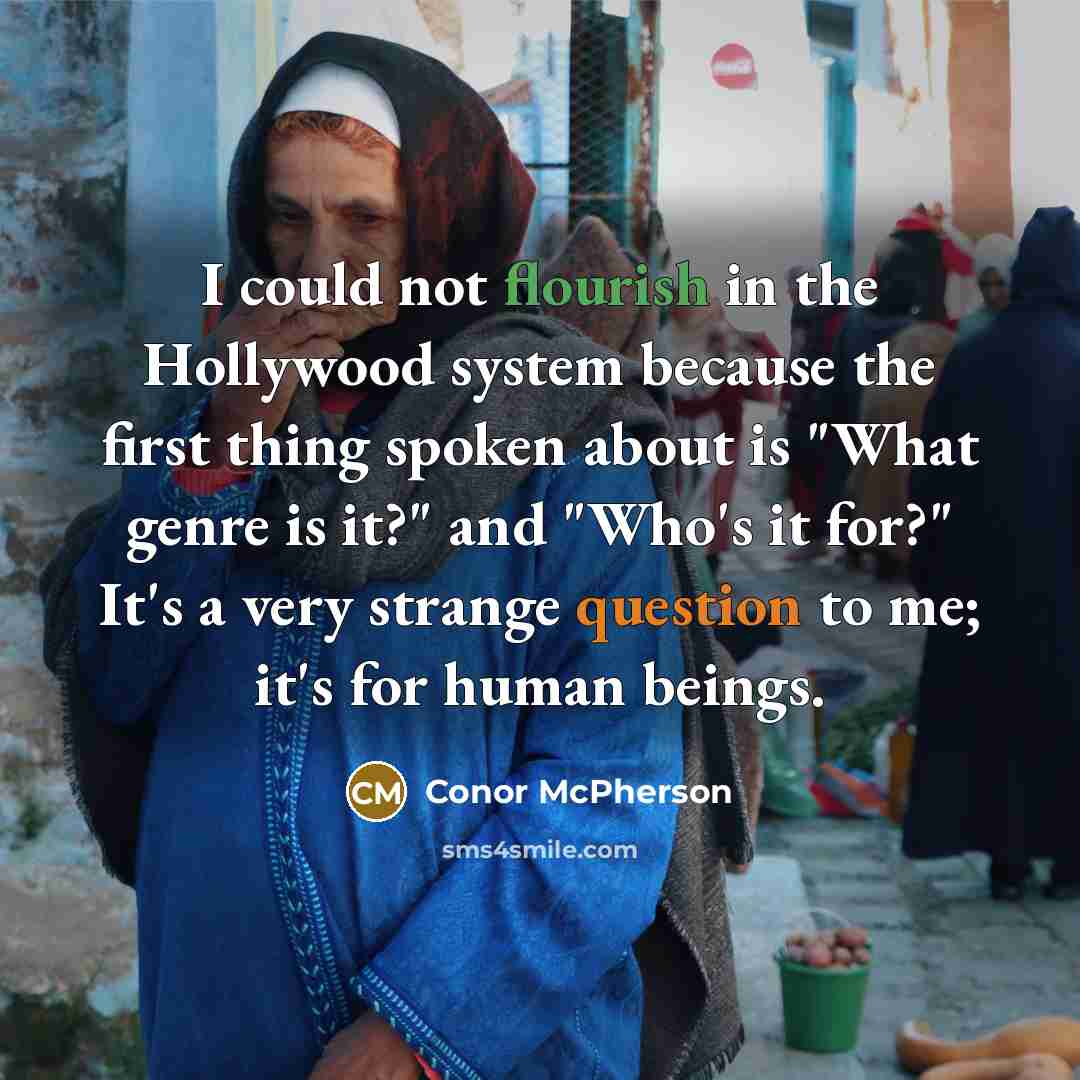 “I could not flourish in the Hollywood system because the first thing spoken about is "What genre is it?" and "Who's it for?" It's a very strange question to me; it's for human beings.” quote by Conor McPherson