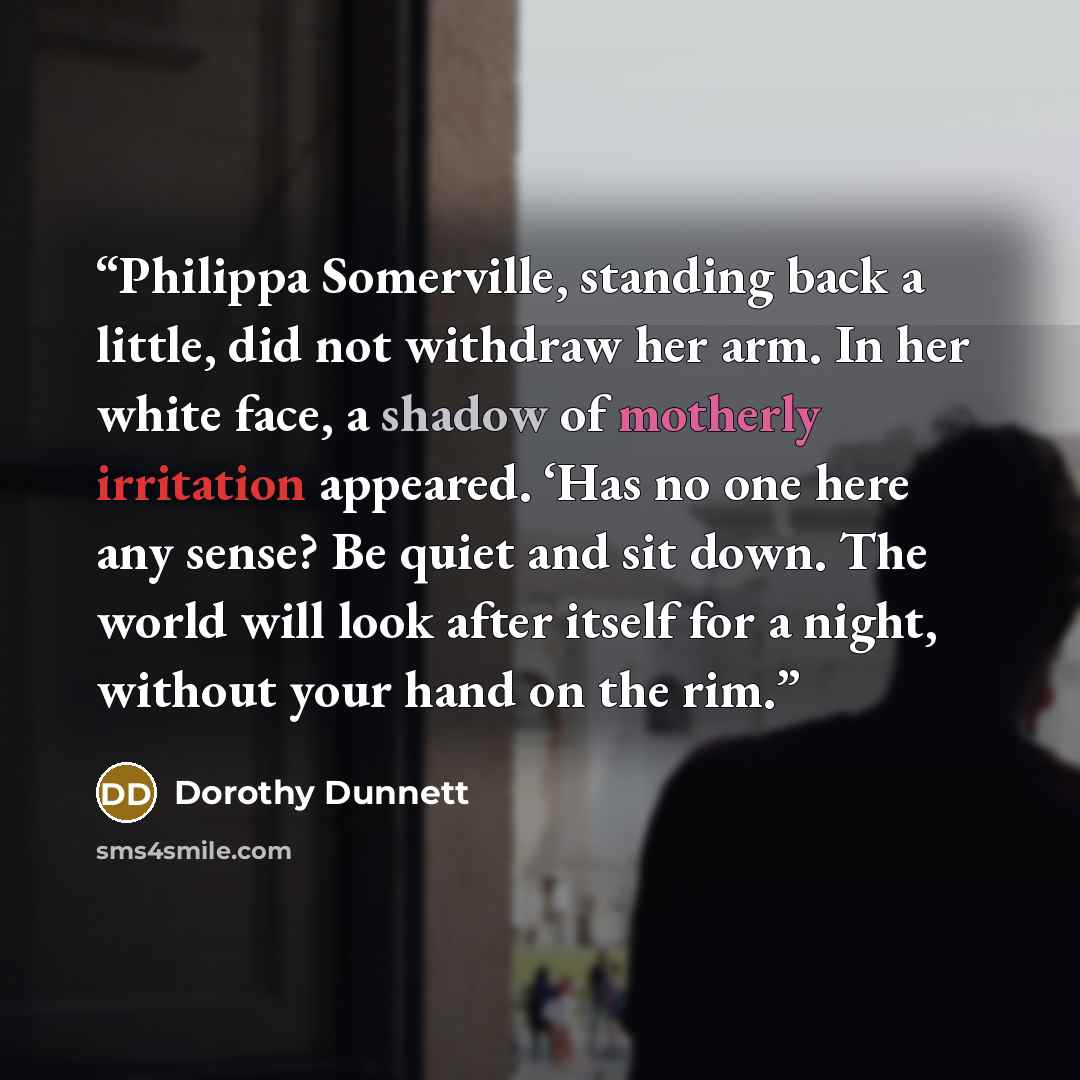 “Philippa Somerville, standing back a little, did not withdraw her arm. In her white face, a shadow of motherly irritation appeared. ‘Has no one here any sense? Be quiet and sit down. The world will look after itself for a night, without your hand on the rim.” quote by Dorothy Dunnett