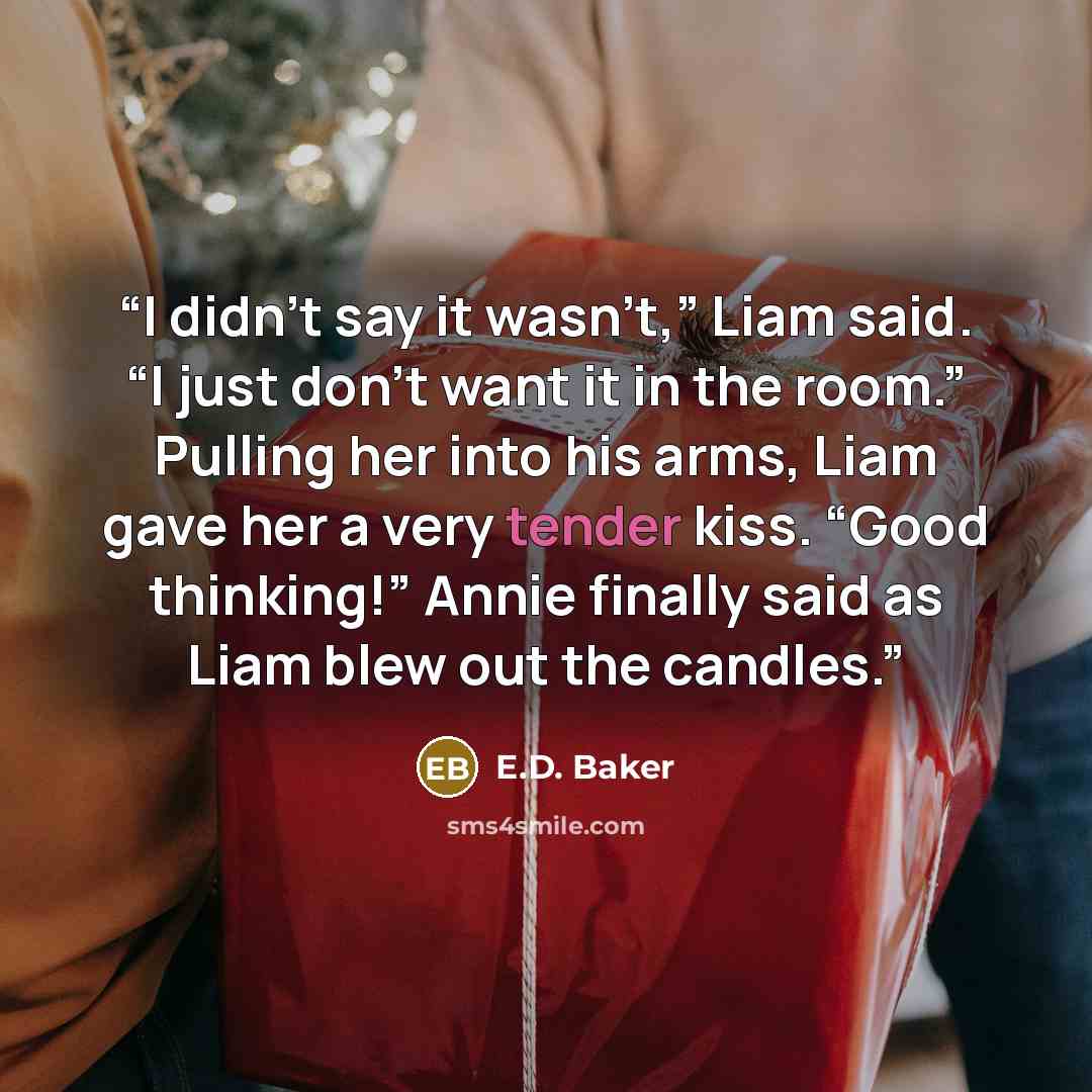 “I didn’t say it wasn’t,” Liam said. “I just don’t want it in the room.” Pulling her into his arms, Liam gave her a very tender kiss. “Good thinking!” Annie finally said as Liam blew out the candles.” quote by E.D. Baker