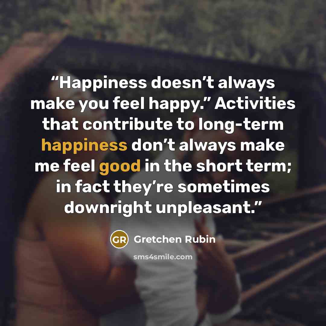 “Happiness doesn’t always make you feel happy.” Activities that contribute to long-term happiness don’t always make me feel good in the short term; in fact they’re sometimes downright unpleasant.” quote by Gretchen Rubin