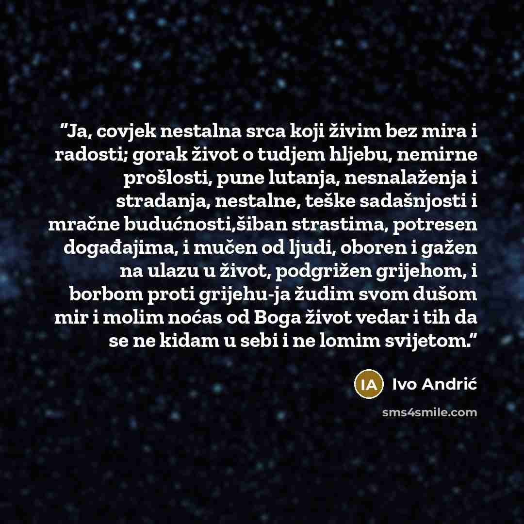 “Ja, covjek nestalna srca koji živim bez mira i radosti; gorak život o tudjem hljebu, nemirne prošlosti, pune lutanja, nesnalaženja i stradanja, nestalne, teške sadašnjosti i mračne budućnosti,šiban strastima, potresen događajima, i mučen od ljudi, oboren i gažen na ulazu u život, podgrižen…” quote by Ivo Andrić