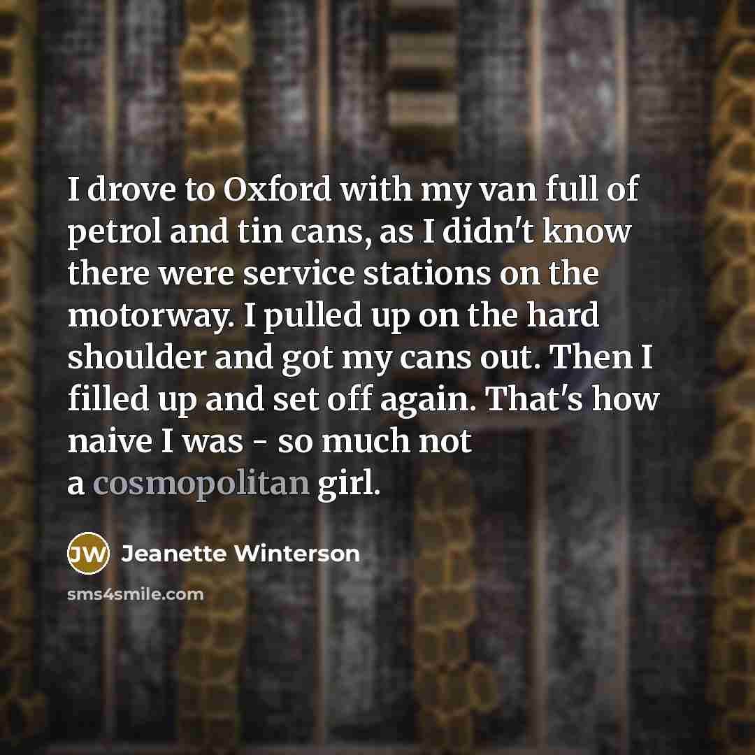 “I drove to Oxford with my van full of petrol and tin cans, as I didn't know there were service stations on the motorway. I pulled up on the hard shoulder and got my cans out. Then I filled up and set off again. That's how naive I was - so much not a cosmopolitan girl.” quote by Jeanette Winterson