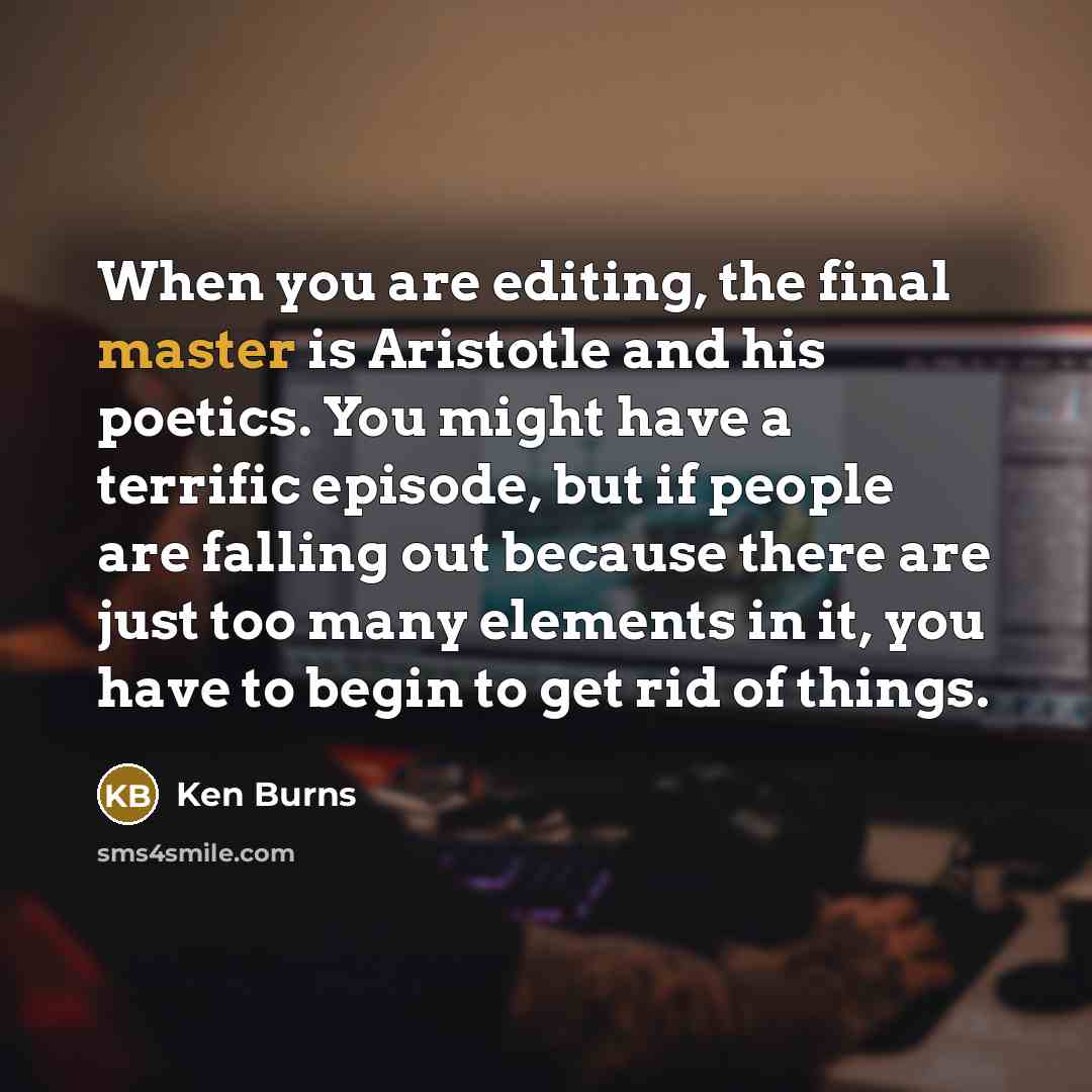 “When you are editing, the final master is Aristotle and his poetics. You might have a terrific episode, but if people are falling out because there are just too many elements in it, you have to begin to get rid of things.” quote by Ken Burns
