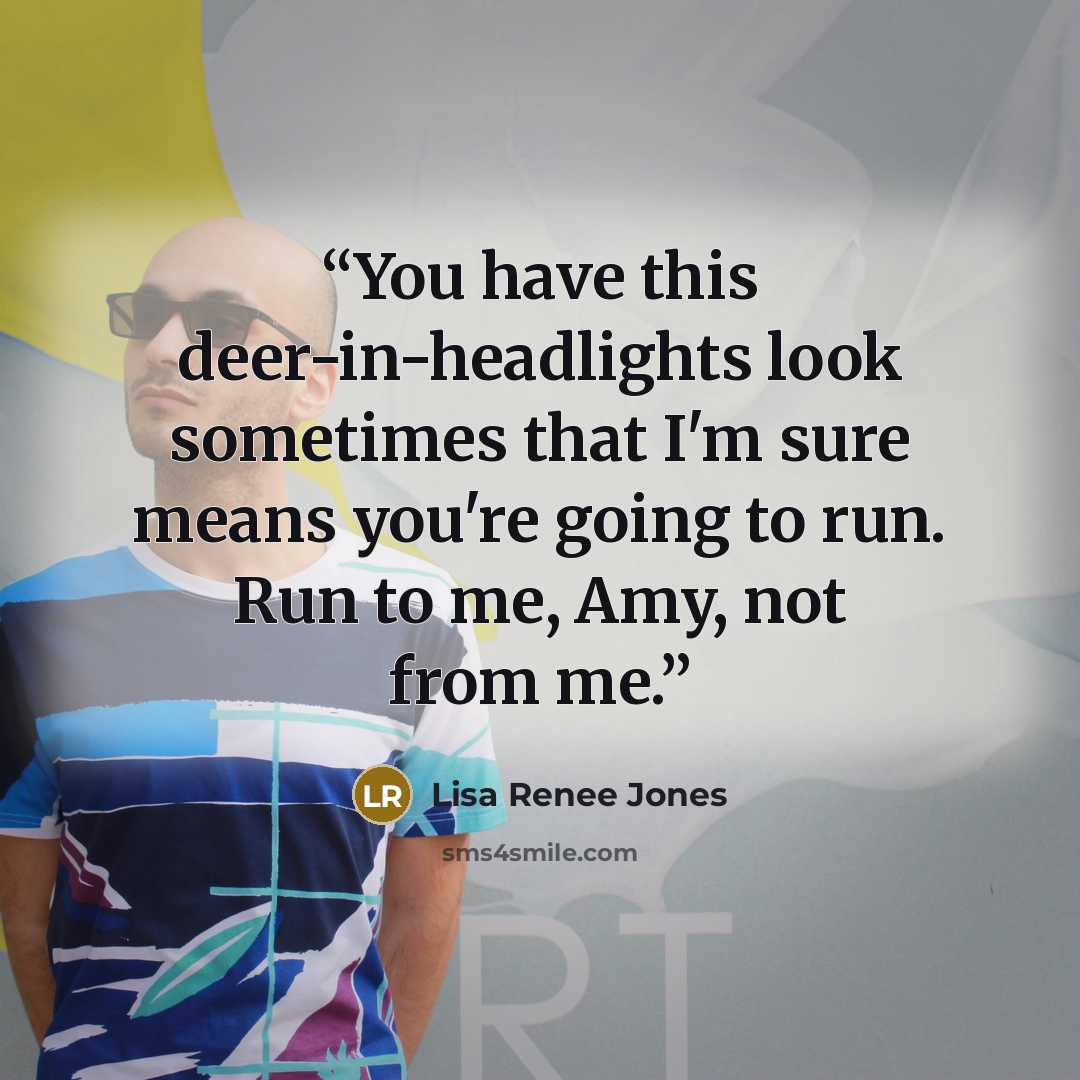 “You have this deer-in-headlights look sometimes that I'm sure means you're going to run. Run to me, Amy, not from me.” quote by Lisa Renee Jones