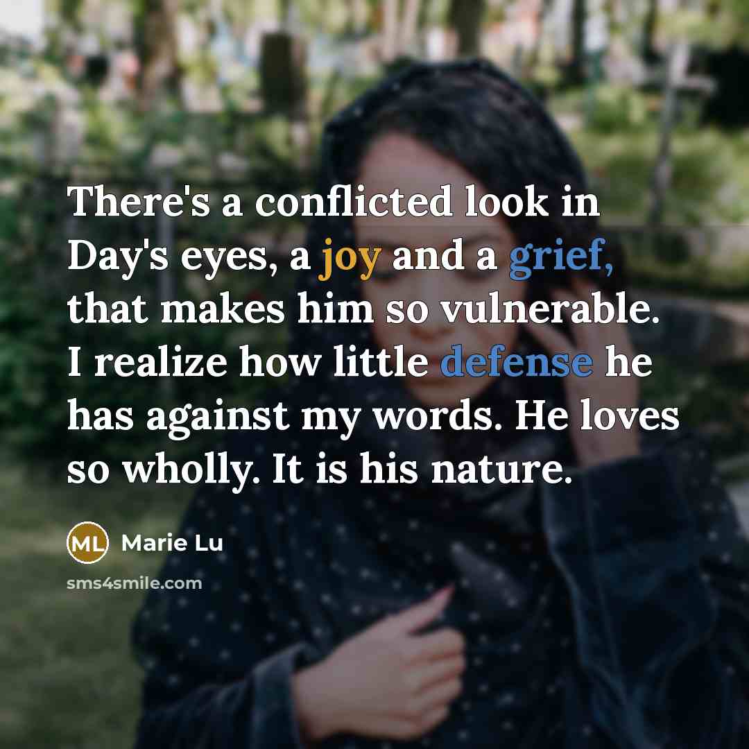“There's a conflicted look in Day's eyes, a joy and a grief, that makes him so vulnerable. I realize how little defense he has against my words. He loves so wholly. It is his nature.” quote by Marie Lu