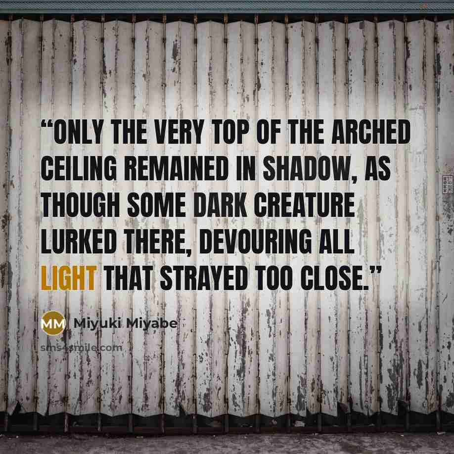 “Only the very top of the arched ceiling remained in shadow, as though some dark creature lurked there, devouring all light that strayed too close.” quote by Miyuki Miyabe