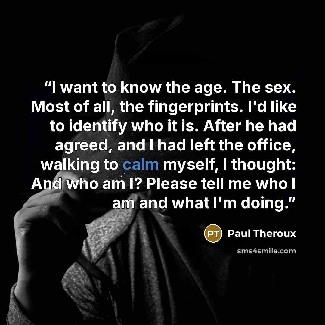 “I want to know the age. The sex. Most of all, the fingerprints. I'd like to identify who it is. After he had agreed, and I had left the office, walking to calm myself, I thought: And who am I? Please tell me who I am and what I'm doing.” quote by Paul Theroux