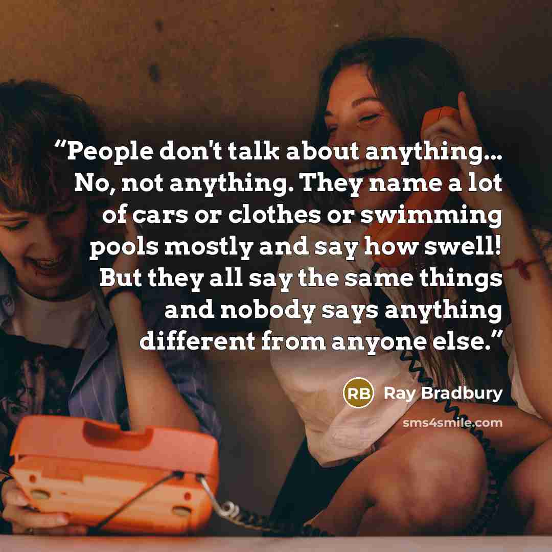 “People don't talk about anything... No, not anything. They name a lot of cars or clothes or swimming pools mostly and say how swell! But they all say the same things and nobody says anything different from anyone else.” quote by Ray Bradbury