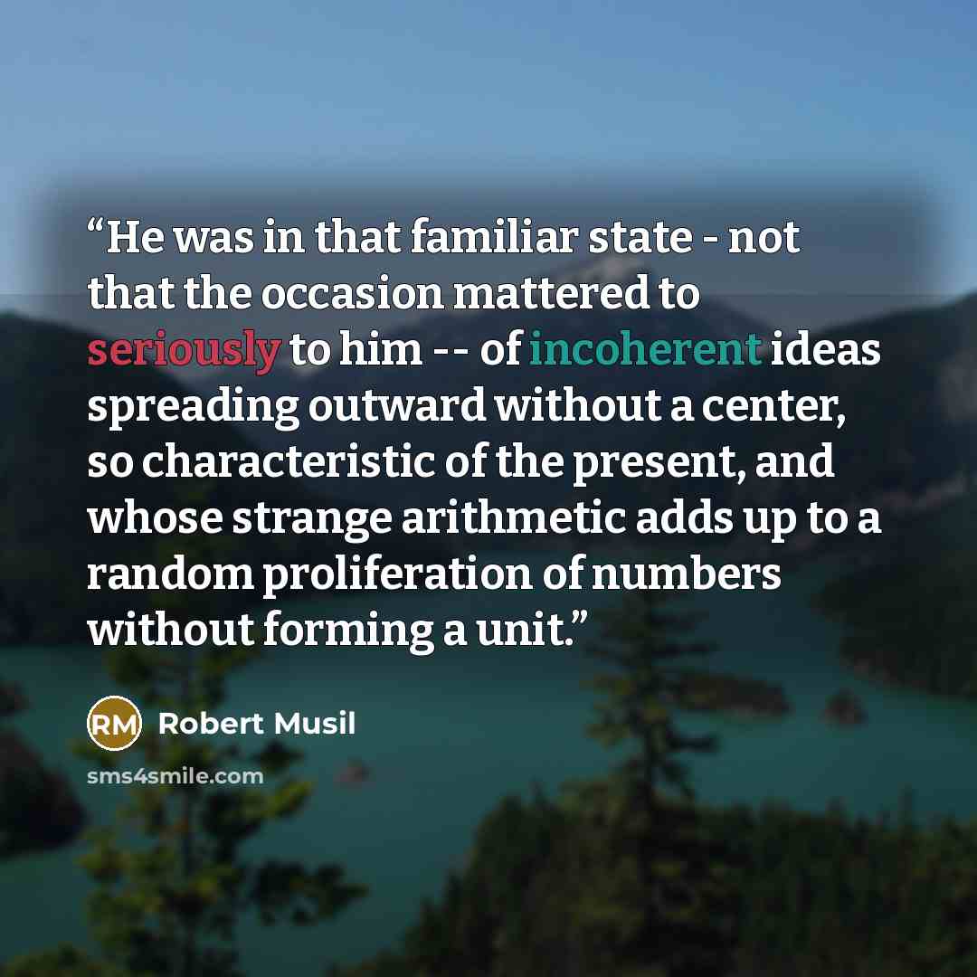 “He was in that familiar state - not that the occasion mattered to seriously to him -- of incoherent ideas spreading outward without a center, so characteristic of the present, and whose strange arithmetic adds up to a random proliferation of numbers without forming a unit.” quote by Robert Musil