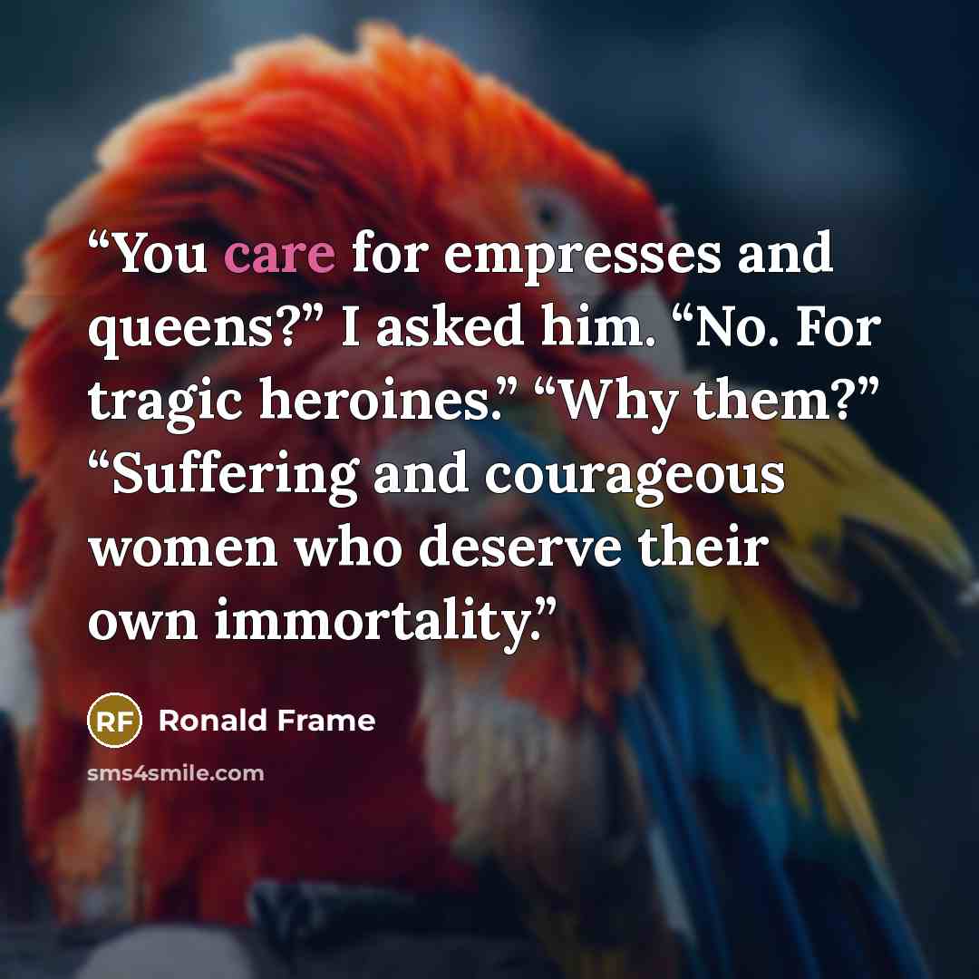 “You care for empresses and queens?” I asked him. “No. For tragic heroines.” “Why them?” “Suffering and courageous women who deserve their own immortality.” quote by Ronald Frame