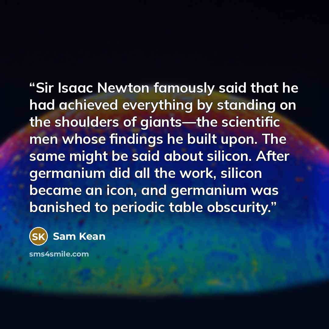 “Sir Isaac Newton famously said that he had achieved everything by standing on the shoulders of giants—the scientific men whose findings he built upon. The same might be said about silicon. After germanium did all the work, silicon became an icon, and germanium was banished to periodic table…” quote by Sam Kean