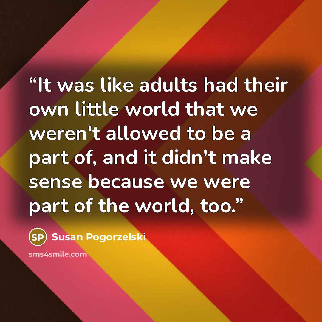 “It was like adults had their own little world that we weren't allowed to be a part of, and it didn't make sense because we were part of the world, too.” quote by Susan Pogorzelski