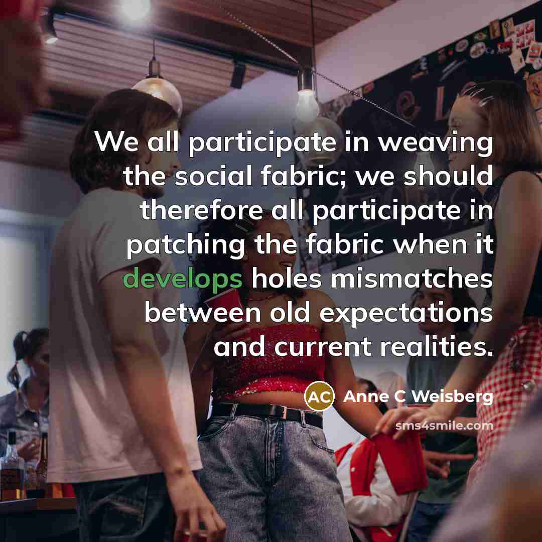 “We all participate in weaving the social fabric; we should therefore all participate in patching the fabric when it develops holes mismatches between old expectations and current realities.” quote by Anne C Weisberg