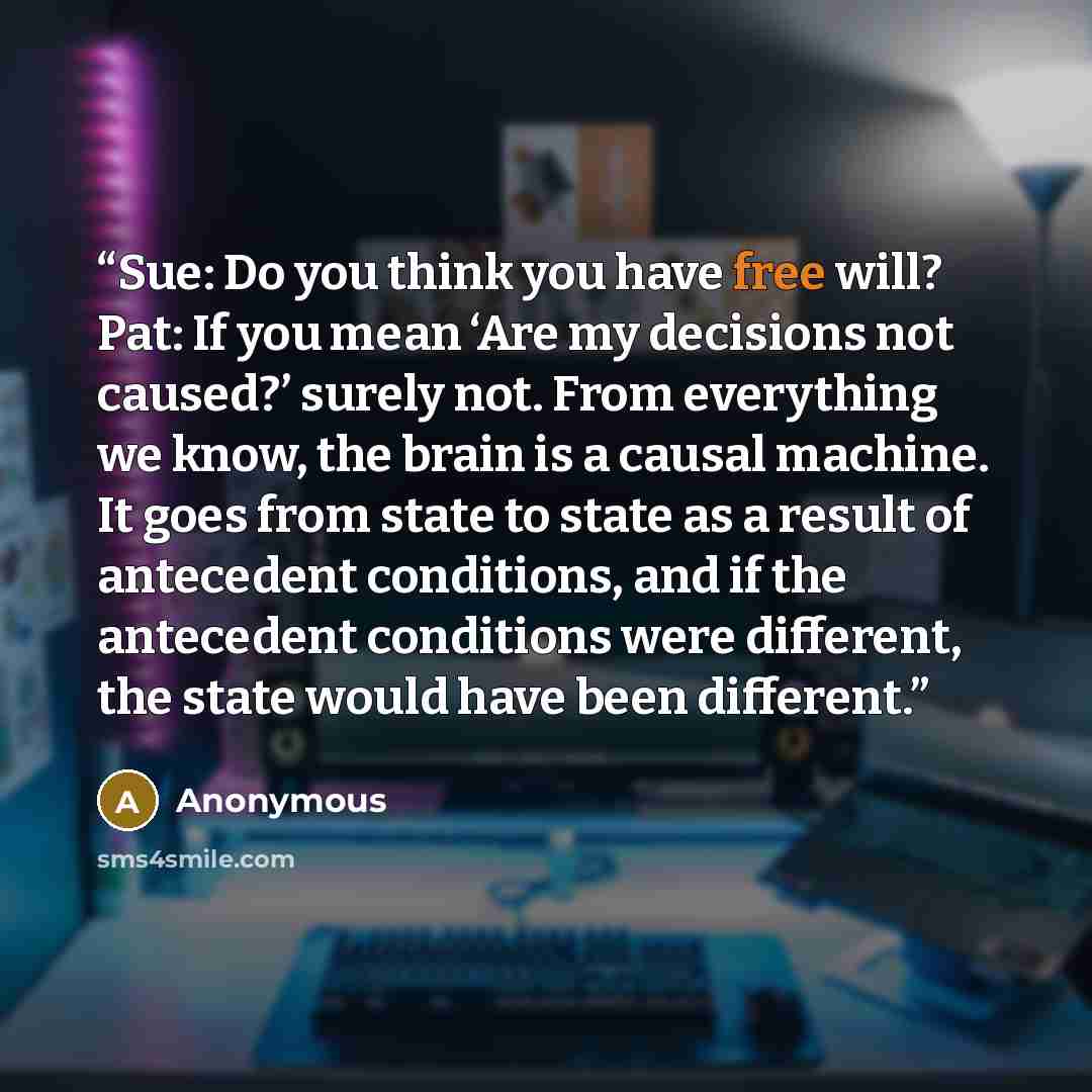 “Sue: Do you think you have free will? Pat: If you mean ‘Are my decisions not caused?’ surely not. From everything we know, the brain is a causal machine. It goes from state to state as a result of antecedent conditions, and if the antecedent conditions were different, the state would have been…” quote by Anonymous