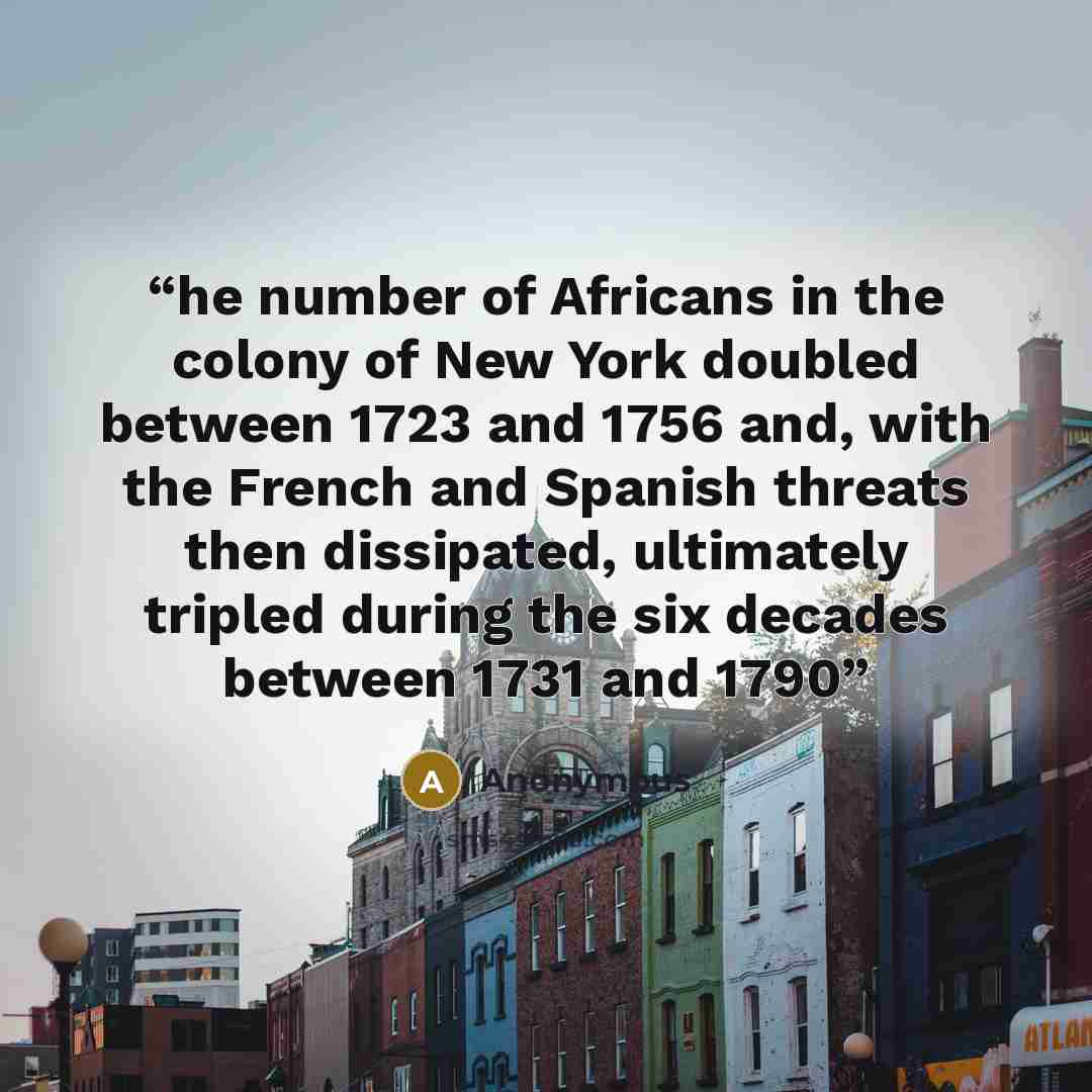 “he number of Africans in the colony of New York doubled between 1723 and 1756 and, with the French and Spanish threats then dissipated, ultimately tripled during the six decades between 1731 and 1790” quote by Anonymous