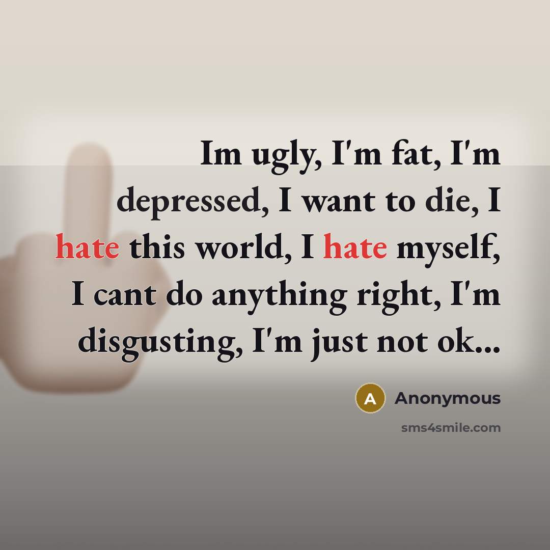 “Im ugly, I'm fat, I'm depressed, I want to die, I hate this world, I hate myself, I cant do anything right, I'm disgusting, I'm just not ok...” quote by Anonymous