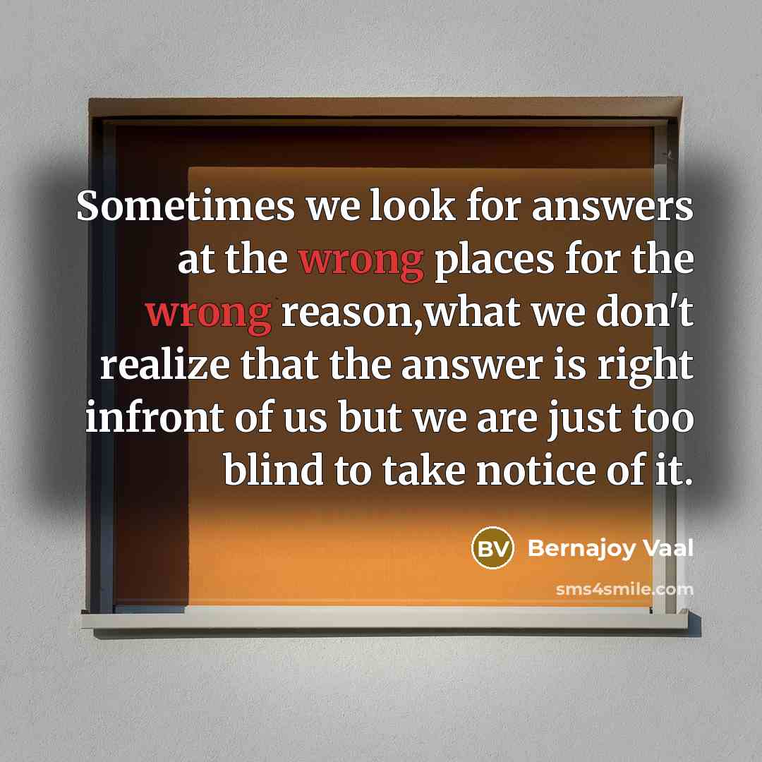 “Sometimes we look for answers at the wrong places for the wrong reason,what we don't realize that the answer is right infront of us but we are just too blind to take notice of it.” quote by Bernajoy Vaal