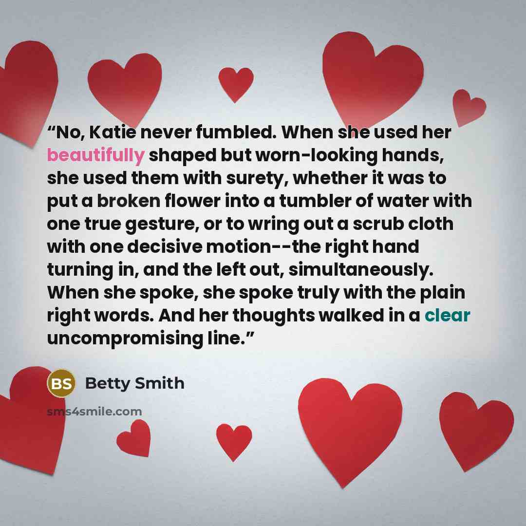 “No, Katie never fumbled. When she used her beautifully shaped but worn-looking hands, she used them with surety, whether it was to put a broken flower into a tumbler of water with one true gesture, or to wring out a scrub cloth with one decisive motion--the right hand turning in, and the left out…” quote by Betty Smith