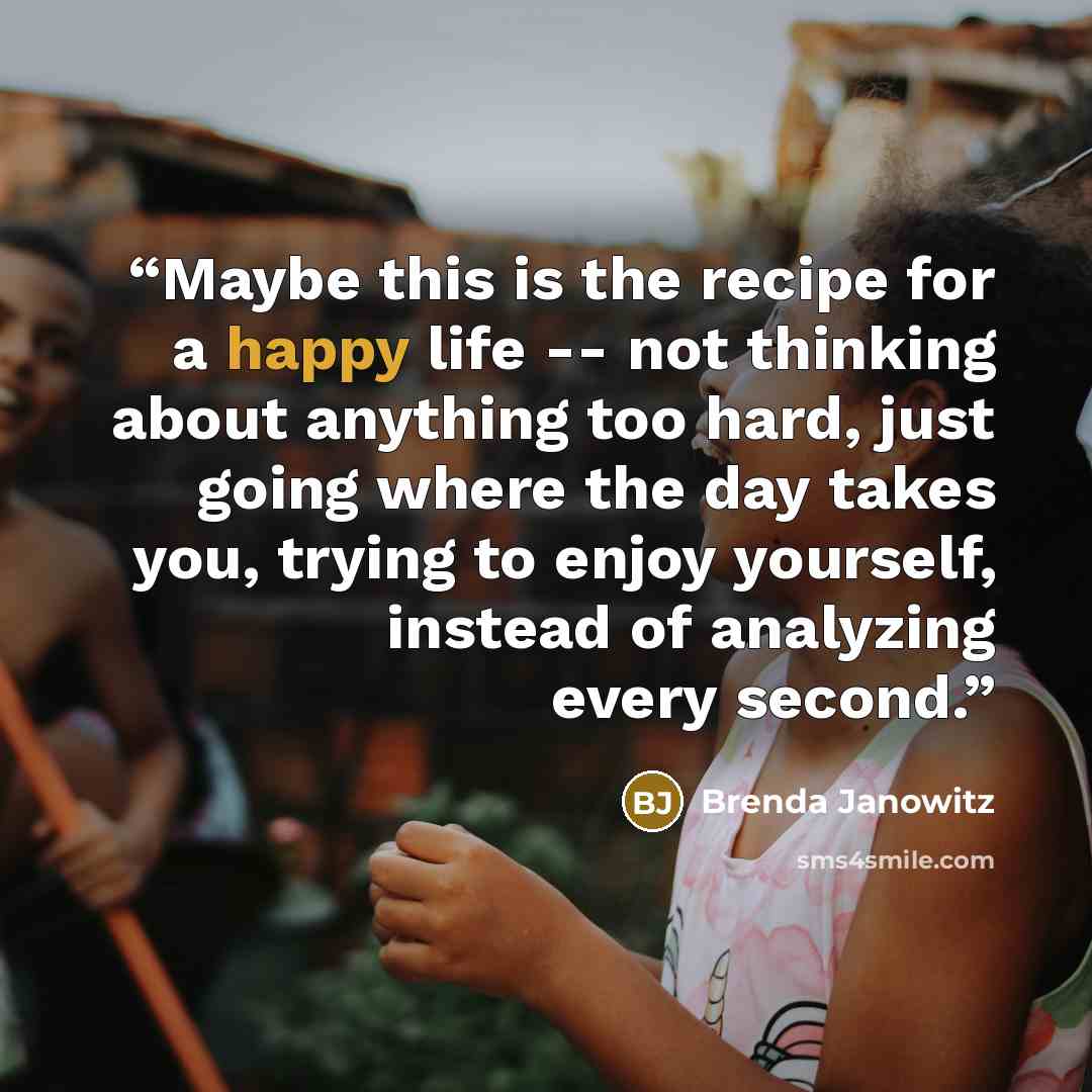 “Maybe this is the recipe for a happy life -- not thinking about anything too hard, just going where the day takes you, trying to enjoy yourself, instead of analyzing every second.” quote by Brenda Janowitz