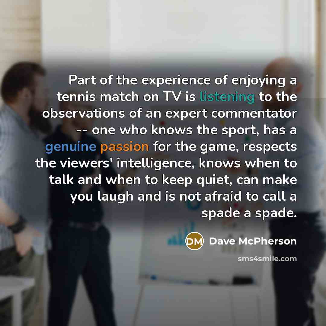 “Part of the experience of enjoying a tennis match on TV is listening to the observations of an expert commentator -- one who knows the sport, has a genuine passion for the game, respects the viewers' intelligence, knows when to talk and when to keep quiet, can make you laugh and is not afraid to…” quote by Dave McPherson