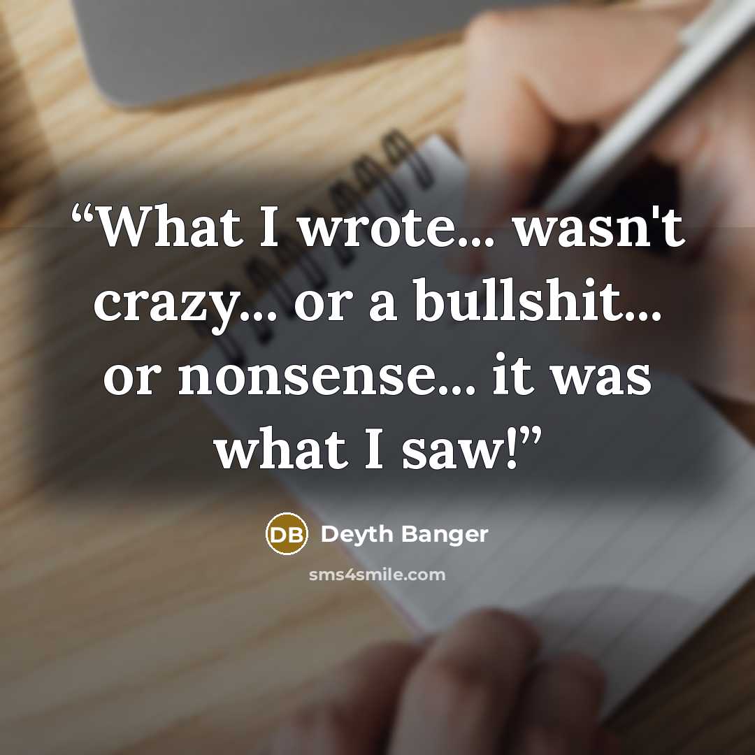 “What I wrote... wasn't crazy... or a bullshit... or nonsense... it was what I saw!” quote by Deyth Banger