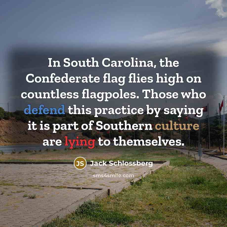 “In South Carolina, the Confederate flag flies high on countless flagpoles. Those who defend this practice by saying it is part of Southern culture are lying to themselves.” quote by Jack Schlossberg