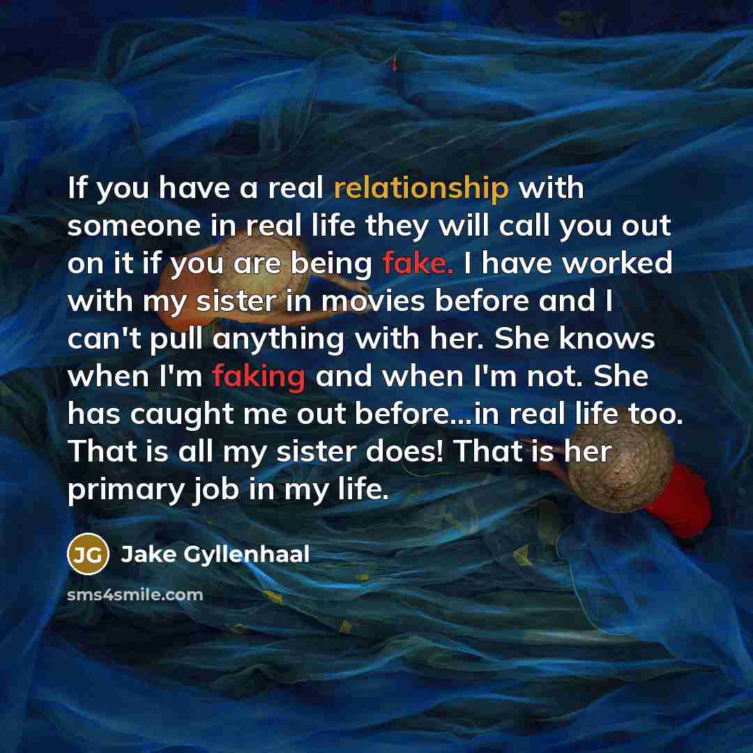 “If you have a real relationship with someone in real life they will call you out on it if you are being fake. I have worked with my sister in movies before and I can't pull anything with her. She knows when I'm faking and when I'm not. She has caught me out before...in real life too. That is all…” quote by Jake Gyllenhaal