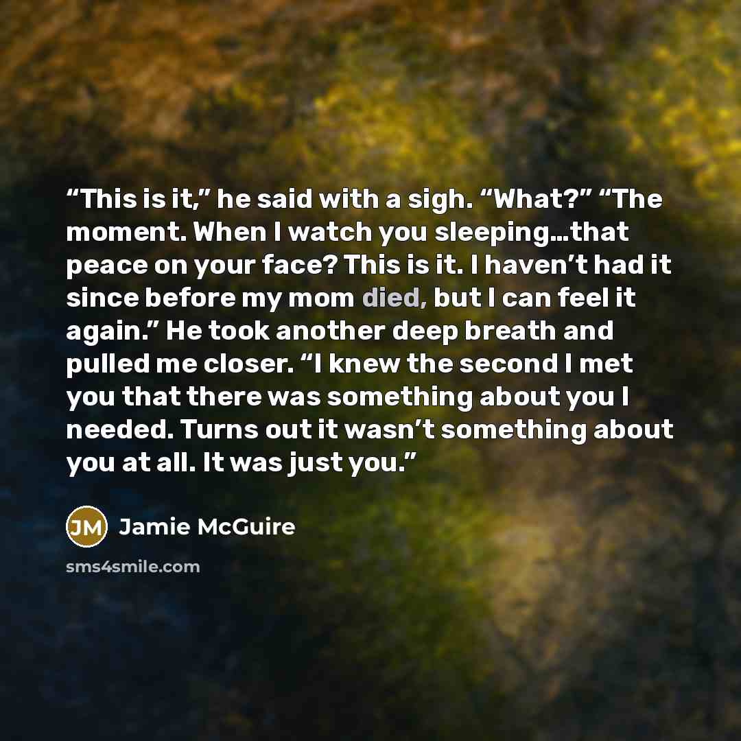 “This is it,” he said with a sigh. “What?” “The moment. When I watch you sleeping…that peace on your face? This is it. I haven’t had it since before my mom died, but I can feel it again.” He took another deep breath and pulled me closer. “I knew the second I met you that there was something about…” quote by Jamie McGuire