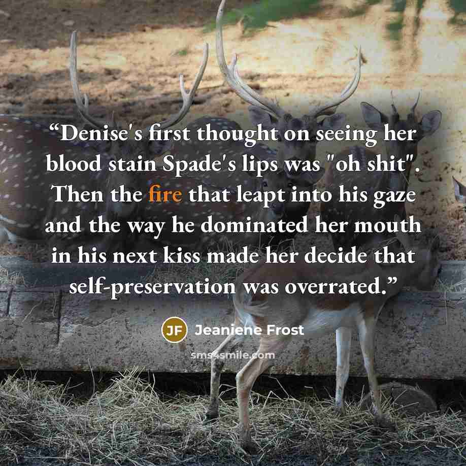 “Denise's first thought on seeing her blood stain Spade's lips was "oh shit". Then the fire that leapt into his gaze and the way he dominated her mouth in his next kiss made her decide that self-preservation was overrated.” quote by Jeaniene Frost