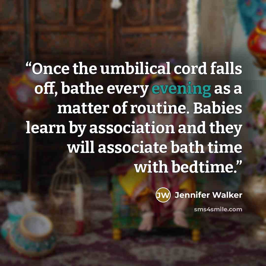 “Once the umbilical cord falls off, bathe every evening as a matter of routine. Babies learn by association and they will associate bath time with bedtime.” quote by Jennifer Walker