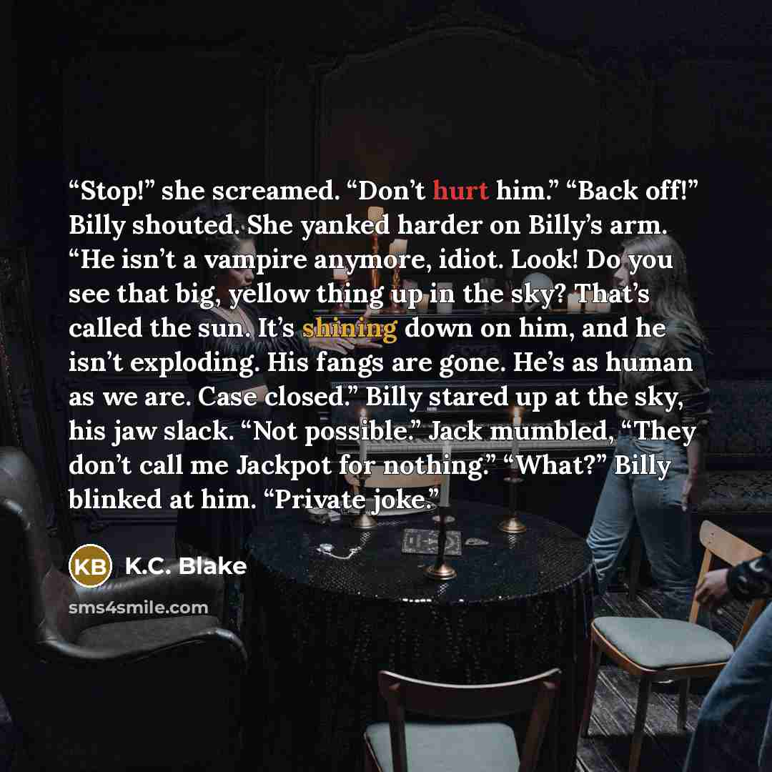 “Stop!” she screamed. “Don’t hurt him.” “Back off!” Billy shouted. She yanked harder on Billy’s arm. “He isn’t a vampire anymore, idiot. Look! Do you see that big, yellow thing up in the sky? That’s called the sun. It’s shining down on him, and he isn’t exploding. His fangs are gone. He’s as human…” quote by K.C. Blake