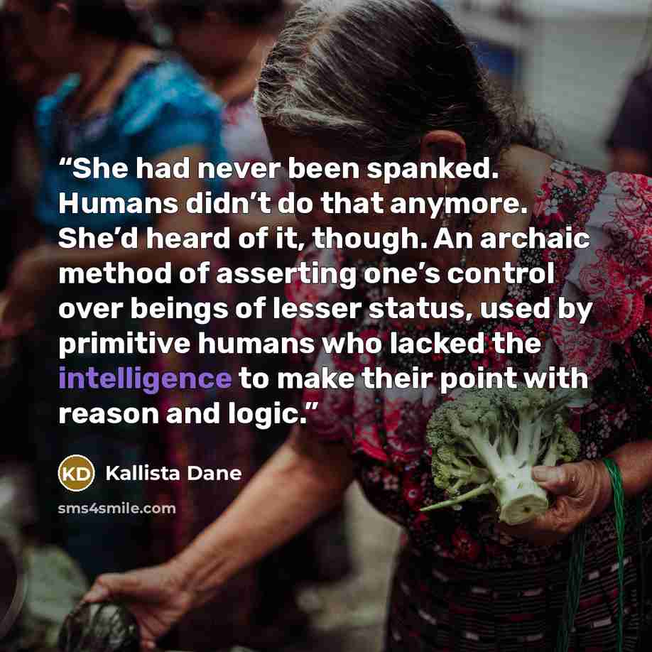 “She had never been spanked. Humans didn’t do that anymore. She’d heard of it, though. An archaic method of asserting one’s control over beings of lesser status, used by primitive humans who lacked the intelligence to make their point with reason and logic.” quote by Kallista Dane