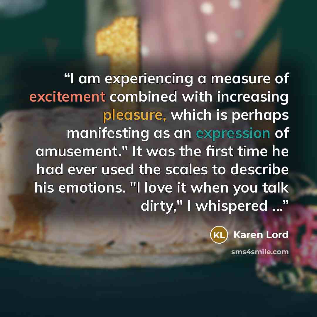 “I am experiencing a measure of excitement combined with increasing pleasure, which is perhaps manifesting as an expression of amusement." It was the first time he had ever used the scales to describe his emotions. "I love it when you talk dirty," I whispered ...” quote by Karen Lord