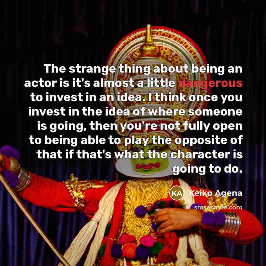“The strange thing about being an actor is it's almost a little dangerous to invest in an idea. I think once you invest in the idea of where someone is going, then you're not fully open to being able to play the opposite of that if that's what the character is going to do.” quote by Keiko Agena