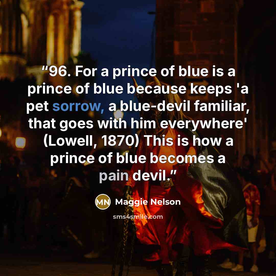 “96. For a prince of blue is a prince of blue because keeps 'a pet sorrow, a blue-devil familiar, that goes with him everywhere' (Lowell, 1870) This is how a prince of blue becomes a pain devil.” quote by Maggie Nelson