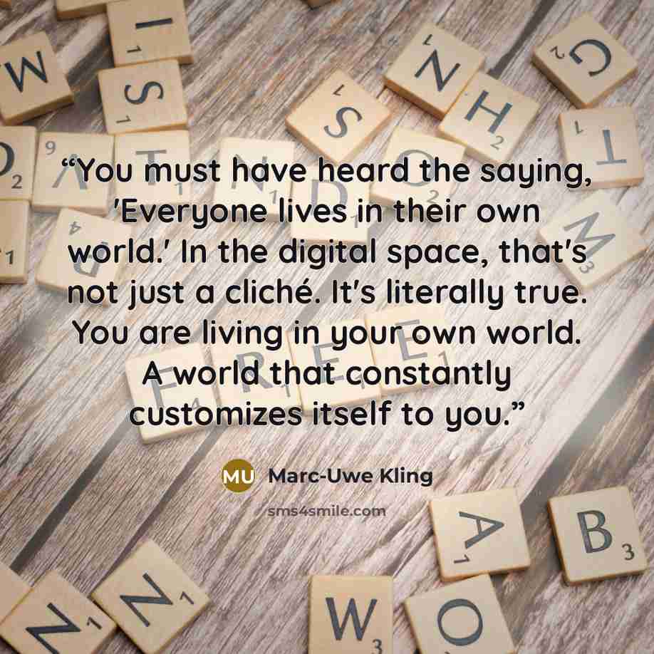 “You must have heard the saying, 'Everyone lives in their own world.' In the digital space, that's not just a cliché. It's literally true. You are living in your own world. A world that constantly customizes itself to you.” quote by Marc-Uwe Kling