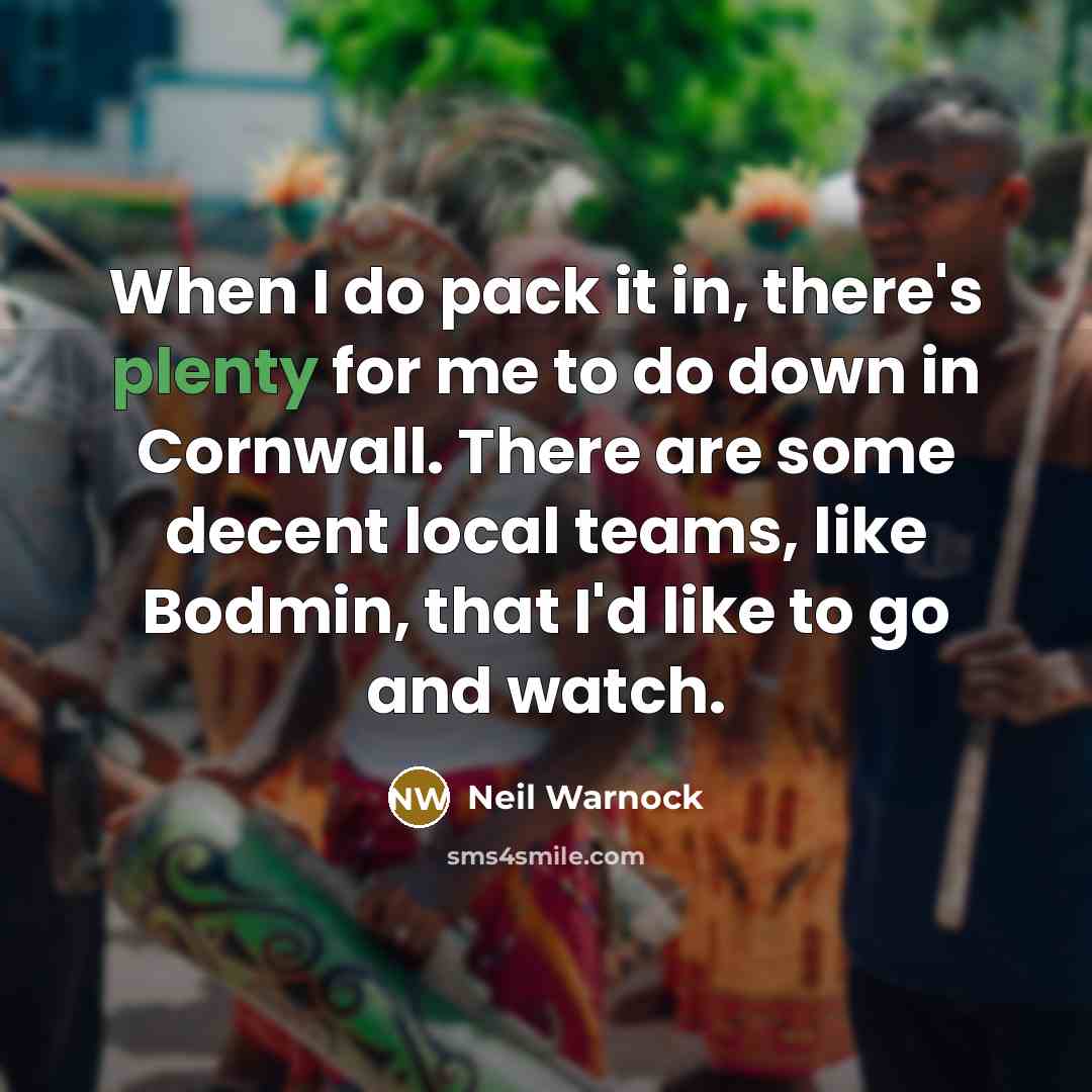 “When I do pack it in, there's plenty for me to do down in Cornwall. There are some decent local teams, like Bodmin, that I'd like to go and watch.” quote by Neil Warnock