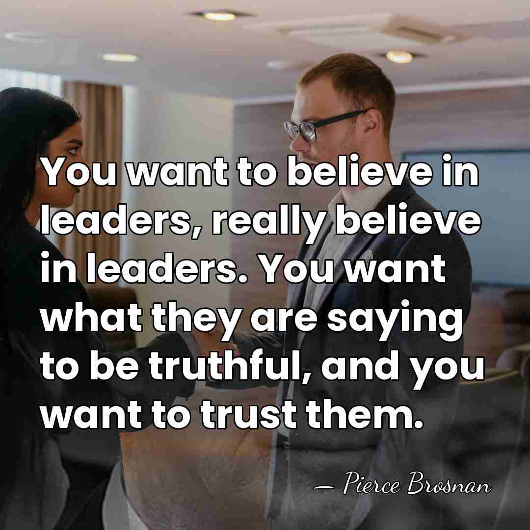 You want to believe in leaders, really believe in leaders. You want&hellip; - Pierce Brosnan