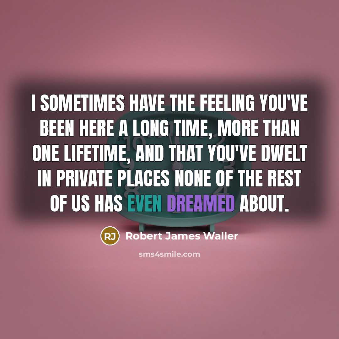 “I sometimes have the feeling you've been here a long time, more than one lifetime, and that you've dwelt in private places none of the rest of us has even dreamed about.” quote by Robert James Waller