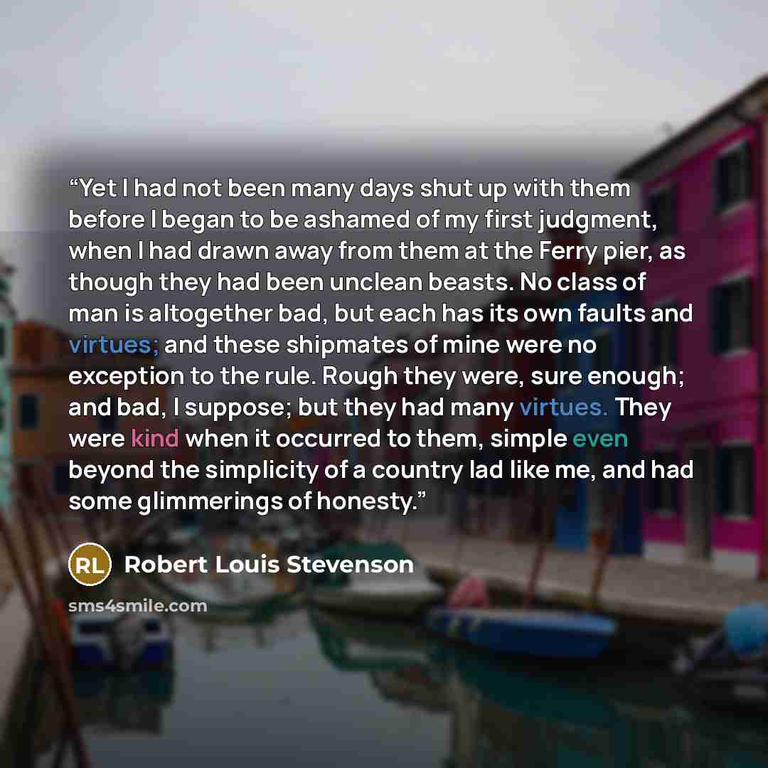 “Yet I had not been many days shut up with them before I began to be ashamed of my first judgment, when I had drawn away from them at the Ferry pier, as though they had been unclean beasts. No class of man is altogether bad, but each has its own faults and virtues; and these shipmates of mine were…” quote by Robert Louis Stevenson