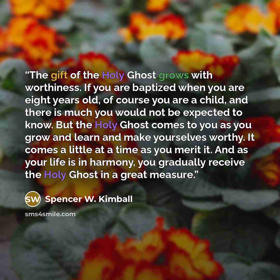 “The gift of the Holy Ghost grows with worthiness. If you are baptized when you are eight years old, of course you are a child, and there is much you would not be expected to know. But the Holy Ghost comes to you as you grow and learn and make yourselves worthy. It comes a little at a time as you…” quote by Spencer W. Kimball