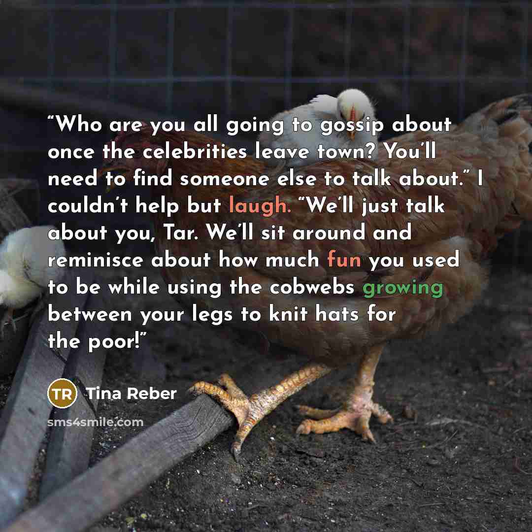 “Who are you all going to gossip about once the celebrities leave town? You’ll need to find someone else to talk about.” I couldn’t help but laugh. “We’ll just talk about you, Tar. We’ll sit around and reminisce about how much fun you used to be while using the cobwebs growing between your legs to…” quote by Tina Reber