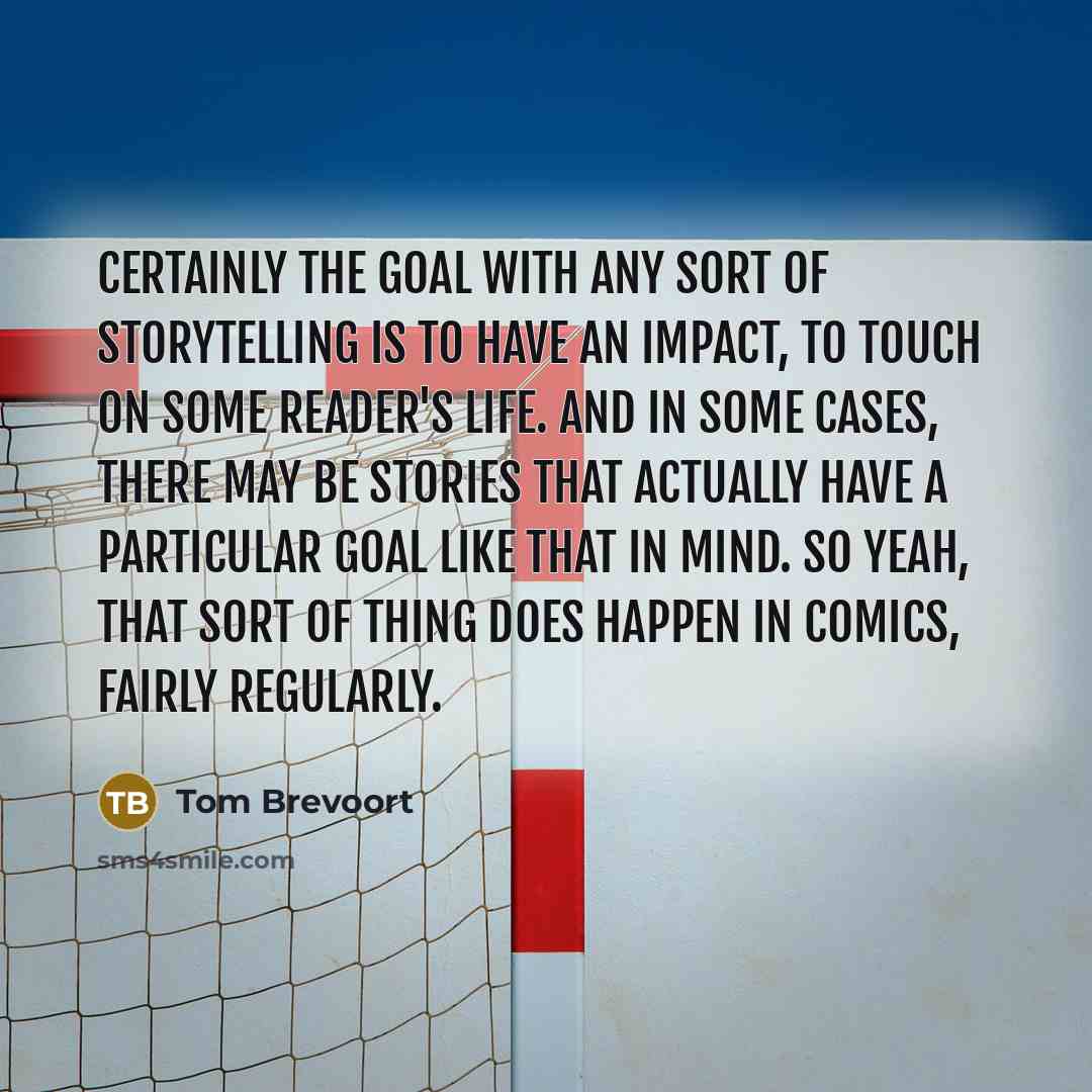 “Certainly the goal with any sort of storytelling is to have an impact, to touch on some reader's life. And in some cases, there may be stories that actually have a particular goal like that in mind. So yeah, that sort of thing does happen in comics, fairly regularly.” quote by Tom Brevoort