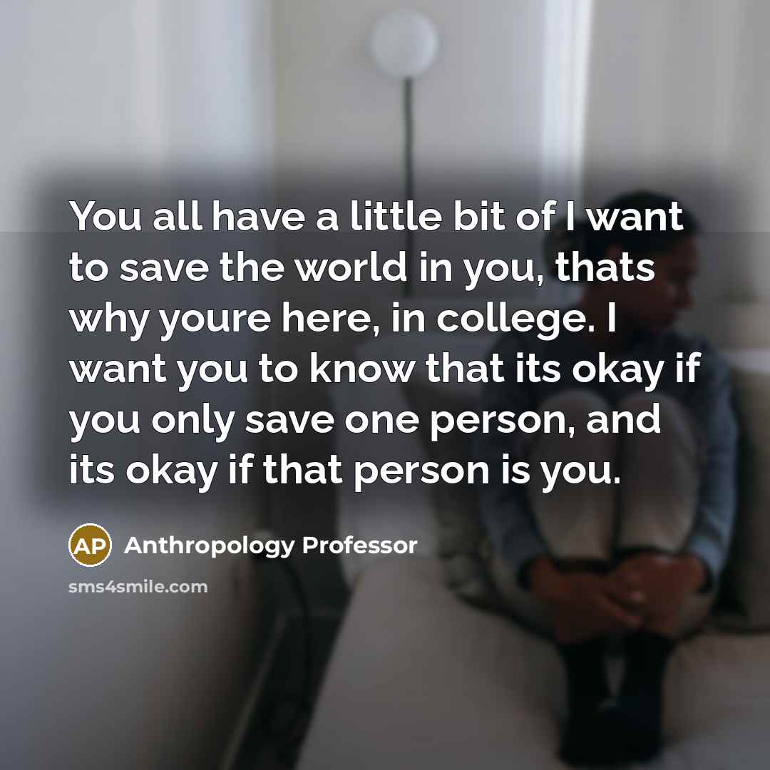“You all have a little bit of I want to save the world in you, thats why youre here, in college. I want you to know that its okay if you only save one person, and its okay if that person is you.” quote by Anthropology Professor